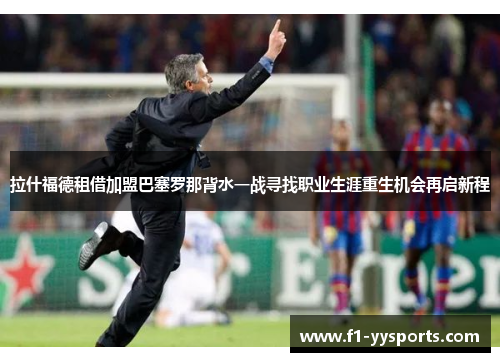 拉什福德租借加盟巴塞罗那背水一战寻找职业生涯重生机会再启新程